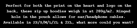 Perfect for both the print on the heart and logo on the back, these zip up hoodies weigh in at 280g/m2. Ringed hole in the pouch allows for ear/headphone cables. Available in XS/S/M/L/XL & 2XL, what more could you want?