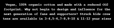 Vegan, 100% organic cotton and made with a reduced CO2 footprint. Why not begin to design and influence for the next generation of fans and supporters? Struck kids crew tees are available in 3-4,5-6,7-8,9-10 & 11-12 year sizes